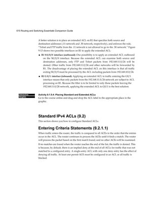610 Routing and Switching Essentials Companion Guide
Interactive
Graphic
A better solution is to place an extended ACL on R1 that specifies both source and
destination addresses (.11 network and .30 network, respectively), and enforces the rule,
“Telnet and FTP traffic from the .11 network is not allowed to go to the .30 network.” Figure
9-13 shows two possible interfaces on R1 to apply the extended ACL:
■ R1 S 0 / 0 / 0 interface (outbound): One possibility is to apply an extended ACL outbound
on the S0/0/0 interface. Because the extended ACL can examine both source and
destination addresses, only FTP and Telnet packets from 192.168.11.0/24 will be
denied. Other traffic from 192.168.11.0/24 and other networks will be forwarded by
R1. The disadvantage of placing the extended ACL on this interface is that all traffic
exiting S0/0/0 must be processed by the ACL including packets from 192.168.10.0/24.
■ R1 G 0 / 1 interface (inbound): Applying an extended ACL to traffic entering the G0/1
interface means that only packets from the 192.168.11.0/24 network are subject to ACL
processing on R1. Because the filter is to be limited to only those packets leaving the
192.168.11.0/24 network, applying the extended ACL to G0/1 is the best solution.
Activity 9.1.5.4: Placing Standard and Extended ACLs
Go to the course online and drag and drop the ACL label to the appropriate place in the
graphic.
Standard IPv4 ACLs (9.2)
This section shows you how to configure Standard ACLs.
Entering Criteria Statements (9.2.1.1)
When traffic enters the router, the traffic is compared to all ACEs in the order that the entries
occur in the ACL. The router continues to process the ACEs until it finds a match. The router
will process the packet based on the first match found, and no other ACEs will be examined.
If no matches are found when the router reaches the end of the list, the traffic is denied. This
is because, by default, there is an implied deny at the end of all ACLs for traffic that was not
matched to a configured entry. A single-entry ACL with only one deny entry has the effect of
denying all traffic. At least one permit ACE must be configured in an ACL or all traffic is
blocked.
 