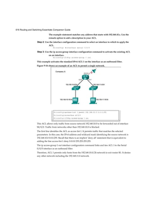 616 Routing and Switching Essentials Companion Guide
The example statement matches any address that starts with 192.168.10.x. Use the
remark option to add a description to your ACL.
Step 2: Use the interface configuration command to select an interface to which to apply the
ACL.
Rl(config) #interface serial 0/0/0
Step 3: Use the ip access-group interface configuration command to activate the existing ACL
on an interface.
R1(config-if)#ip access-group 1 out
This example activates the standard IPv4 ACL 1 on the interface as an outbound filter.
This ACL allows only traffic from source network 192.168.10.0 to be forwarded out of interface
S0/0/0. Traffic from networks other than 192.168.10.0 is blocked.
The first line identifies the ACL as access list 1. It permits traffic that matches the selected
parameters. In this case, the IPv4 address and wildcard mask identifying the source network is
192.168.10.0 0.0.0.255. Recall that there is an implicit ‘deny all’ statement that is equivalent to
adding the line access-list 1 deny 0.0.0.0 255.255.255.255.
The ip access-group 1 out interface configuration command links and ties ACL 1 to the Serial
0/0/0 interface as an outbound filter.
Therefore, ACL 1 permits only hosts from the 192.168.10.0/24 network to exit router R1. It denies
any other network including the 192.168.11.0 network.
Figure 9-16 shows an example of an ACL to permit a single network.
Ri(config)»access-list 1 permit 192.168.10.0 0.0.0.255
Rl(config)»interface s0/0/0
Rl(config-if)#ip access-group 1 out
 