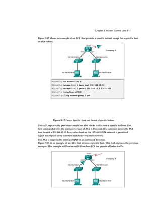 Chapter 9: Access Control Lists 617
This ACL replaces the previous example but also blocks traffic from a specific address. The
first command deletes the previous version of ACL 1. The next ACL statement denies the PC1
host located at 192.168.10.10. Every other host on the 192.168.10.0/24 network is permitted.
Again the implicit deny statement matches every other network.
The ACL is reapplied to interface S0/0/0 in an outbound direction.
Figure 9-17 shows an example of an ACL that permits a specific subnet except for a specific host
on that subnet.
Figure 9-17 Deny a Specific Host and Permit a Specific Subnet
Figure 9-18 is an example of an ACL that denies a specific host. This ACL replaces the previous
example. This example still blocks traffic from host PC1 but permits all other traffic.
 