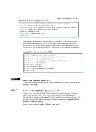 Chapter 9: Access Control Lists 621
Interactive
Graphic
Packet Tracer □
Activity
For an entry in a named standard or extended ACL, use the remark access-list configuration
command. To remove the remark, use the no form of this command. Example 9-4 shows a
standard named ACL. In this example, the remark statements indicate that the lab workstation
with the host address 192.168.11.10 is denied but devices from all other networks are permitted.
Activity 9.2.1.9: Configuring Standard ACLs
Go to the course online and using the first graphic as a reference, answer the questions shown
in graphics 2 through 4.
Packet Tracer Activity 9.2.1.10: Configuring Standard ACLs
Standard access control lists (ACL) are router configuration scripts that control whether a
router permits or denies packets based on the source address. This activity focuses on
defining filtering criteria, configuring standard ACLs, applying ACLs to router interfaces, and
verifying and testing the ACL implementation. The routers are already configured, including
IP addresses and EIGRP routing.
Go to the course online to complete this Packet Tracer activity.
 