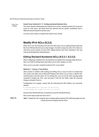 622 Routing and Switching Essentials Companion Guide
Packet Tracer
□ Activity
How To
Packet Tracer Activity 9.2.1.11: Configuring Named Standard ACLs
The senior network administrator has tasked you to create a standard named ACL to prevent
access to a file server. All clients from one network and one specific workstation from a
different network should be denied access.
Go to the course online to complete this Packet Tracer activity.
Modify IPv4 ACLs (9.2.2)
When ACLs were first introduced into the Cisco IOS, there were no editing features built into
the Cisco IOS that allowed you to make changes. You had to retype the entire ACL. However,
with more recent versions of Cisco IOS, editing features have been introduced. The next
sections go through these editing features.
Editing Standard Numbered ACLs (9.2.2.1, 9.2.2.2)
When configuring a standard ACL, the statements are added to the running-config. However,
there is no built-in editing feature that allows you to edit a change in an ACL.
There are two ways that a standard numbered ACL can be edited.
Method 1: Using a Text Editor
After someone is familiar with creating and editing ACLs, it may be easier to construct the
ACL using a text editor such as Microsoft Notepad. This allows you to create or edit the ACL
and then paste it into the router. For an existing ACL, you can use the show running-config
command to display the ACL, copy and paste it into the text editor, make the necessary
changes, and paste it back in.
Configuration: For example, assume that the following host IPv4 address was incorrectly
entered:
R1 (config)# access-list 1 deny host 192.168.10.99 R1
(config)# access-list 1 permit 192.168.0.0 0.0.255.255
Instead of the 192.168.10.99 host, it should have been the 192.168.10.10 host.
Here are the steps to edit and correct ACL 1:
Step 1. Display the ACL using the show running-config command. The following output uses the
include keyword to display only the ACEs.
 