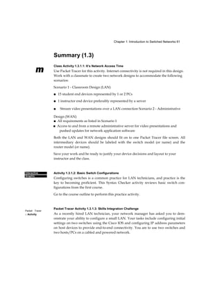 Chapter 1: Introduction to Switched Networks 61
m
Interactive
Graphic
Packet Tracer
□ Activity
Summary (1.3)
Class Activity 1.3.1.1: It’s Network Access Time
Use Packet Tracer for this activity. Internet connectivity is not required in this design.
Work with a classmate to create two network designs to accommodate the following
scenarios:
Scenario 1 - Classroom Design (LAN)
■ 15 student end devices represented by 1 or 2 PCs
■ 1 instructor end device preferably represented by a server
■ Stream video presentations over a LAN connection Scenario 2 - Administrative
Design (WAN)
■ All requirements as listed in Scenario 1
■ Access to and from a remote administrative server for video presentations and
pushed updates for network application software
Both the LAN and WAN designs should fit on to one Packet Tracer file screen. All
intermediary devices should be labeled with the switch model (or name) and the
router model (or name).
Save your work and be ready to justify your device decisions and layout to your
instructor and the class.
Activity 1.3.1.2: Basic Switch Configurations
Configuring switches is a common practice for LAN technicians, and practice is the
key to becoming proficient. This Syntax Checker activity reviews basic switch con-
figurations from the first course.
Go to the course outline to perform this practice activity.
Packet Tracer Activity 1.3.1.3: Skills Integration Challenge
As a recently hired LAN technician, your network manager has asked you to dem-
onstrate your ability to configure a small LAN. Your tasks include configuring initial
settings on two switches using the Cisco IOS and configuring IP address parameters
on host devices to provide end-to-end connectivity. You are to use two switches and
two hosts/PCs on a cabled and powered network.
 