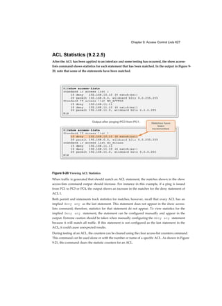 Chapter 9: Access Control Lists 627
ACL Statistics (9.2.2.5)
After the ACL has been applied to an interface and some testing has occurred, the show access-
lists command shows statistics for each statement that has been matched. In the output in Figure 9-
20, note that some of the statements have been matched.
Figure 9-20 Viewing ACL Statistics
When traffic is generated that should match an ACL statement, the matches shown in the show
access-lists command output should increase. For instance in this example, if a ping is issued
from PC1 to PC3 or PC4, the output shows an increase in the matches for the deny statement of
ACL 1.
Both permit and statements track statistics for matches; however, recall that every ACL has an
implied deny any as the last statement. This statement does not appear in the show access-
lists command; therefore, statistics for that statement do not appear. To view statistics for the
implied deny any statement, the statement can be configured manually and appear in the
output. Extreme caution should be taken when manually configuring the deny any statement
because it will match all traffic. If this statement is not configured as the last statement in the
ACL, it could cause unexpected results.
During testing of an ACL, the counters can be cleared using the clear access-list counters command.
This command can be used alone or with the number or name of a specific ACL. As shown in Figure
9-21, this command clears the statistic counters for an ACL.
 