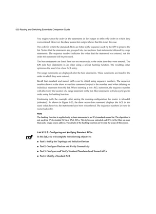 630 Routing and Switching Essentials Companion Guide
mf
You might expect the order of the statements in the output to reflect the order in which they
were entered. However, the show access-lists output shows that this is not the case.
The order in which the standard ACEs are listed is the sequence used by the IOS to process the
list. Notice that the statements are grouped into two sections: host statements followed by range
statements. The sequence number indicates the order that the statement was entered, not the
order the statement will be processed.
The host statements are listed first but not necessarily in the order that they were entered. The
IOS puts host statements in an order using a special hashing function. The resulting order
optimizes the search for a host ACL entry.
The range statements are displayed after the host statements. These statements are listed in the
order in which they were entered.
Recall that standard and named ACLs can be edited using sequence numbers. The sequence
number shown in the show access-lists command output is the number used when deleting an
individual statement from the list. When inserting a new ACL statement, the sequence number
will affect only the location of a range statement in the list. Host statements will always be put in
order using the hashing function.
Continuing with the example, after saving the running-configuration the router is reloaded
(rebooted). As shown in Figure 9-23, the show access-lists command displays the ACL in the
same order; however, the statements have been renumbered. The sequence numbers are now in
numerical order.
Note
The hashing function is applied only to host statements in an IPv4 standard access list. The algorithm is
not used for IPv4 extended ACLs or IPv6 ACLs. This is because extended and IPv6 ACLs filter on more
than just a single source address. The details of the hashing function are beyond the scope of this course.
Lab 9.2.2.7: Configuring and Verifying Standard ACLs
In this lab, you will complete the following objectives:
■ Part 1: Set Up the Topology and Initialize Devices
■ Part 2: Configure Devices and Verify Connectivity
■ Part 3: Configure and Verify Standard Numbered and Named ACLs
■ Part 4: Modify a Standard ACL
 