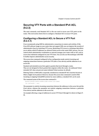 Chapter 9: Access Control Lists 631
Securing VTY Ports with a Standard IPv4 ACL
(9.2.3)
The most commonly used Standard ACL is the one used to secure your VTY ports on the
router. This next section shows how to configure a Standard ACL to secure VTY ports.
Configuring a Standard ACL to Secure a VTY Port
(9.2.3.1)
Cisco recommends using SSH for administrative connections to routers and switches. If the
Cisco IOS software image on your router does not support SSH, you can improve the security of
administrative lines by restricting VTY access. Restricting VTY access is a technique that allows
you to define which IP addresses are allowed Telnet access to the router EXEC process. You can
control which administrative workstation or network manages your router with an ACL and an
access-class statement configured on your VTY lines. You can also use this technique with SSH
to further improve administrative access security.
The access-class command configured in line configuration mode restricts incoming and
outgoing connections between a particular VTY (into a Cisco device) and the addresses in an
access list.
Standard and extended access lists apply to packets that travel through a router.
They are not designed to block packets that originate within the router. An outbound Telnet
extended ACL does not prevent router-initiated Telnet sessions, by default.
Filtering Telnet or SSH traffic is typically considered an extended IP ACL function because it
filters a higher level protocol. However, because the access-class command is used to filter
incoming or outgoing Telnet/SSH sessions by source address, a standard ACL can be used.
The command syntax of the access-class command is
Router(config-line)# access-class access-list-number
{in [vrf-also] | out}
The parameter in restricts incoming connections between the addresses in the access list and the
Cisco device, whereas the parameter out restricts outgoing connections between a particular
Cisco device and the addresses in the access list.
An example allowing a range of addresses to access VTY lines 0 through 4 is shown in Figure 9-
24.
 