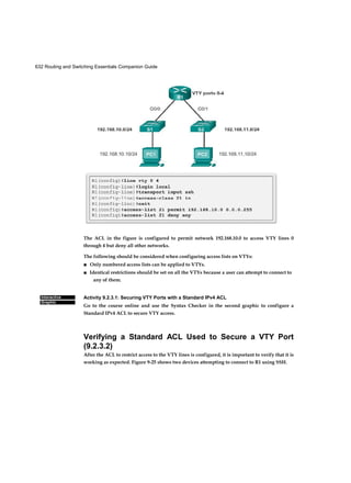 632 Routing and Switching Essentials Companion Guide
Interactive
Graphic
The ACL in the figure is configured to permit network 192.168.10.0 to access VTY lines 0
through 4 but deny all other networks.
The following should be considered when configuring access lists on VTYs:
■ Only numbered access lists can be applied to VTYs.
■ Identical restrictions should be set on all the VTYs because a user can attempt to connect to
any of them.
Activity 9.2.3.1: Securing VTY Ports with a Standard IPv4 ACL
Go to the course online and use the Syntax Checker in the second graphic to configure a
Standard IPv4 ACL to secure VTY access.
Verifying a Standard ACL Used to Secure a VTY Port
(9.2.3.2)
After the ACL to restrict access to the VTY lines is configured, it is important to verify that it is
working as expected. Figure 9-25 shows two devices attempting to connect to R1 using SSH.
 