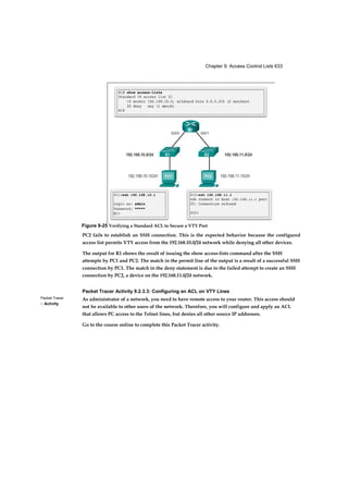 Chapter 9: Access Control Lists 633
Packet Tracer
□ Activity
PC2 fails to establish an SSH connection. This is the expected behavior because the configured
access list permits VTY access from the 192.168.10.0/24 network while denying all other devices.
The output for R1 shows the result of issuing the show access-lists command after the SSH
attempts by PC1 and PC2. The match in the permit line of the output is a result of a successful SSH
connection by PC1. The match in the deny statement is due to the failed attempt to create an SSH
connection by PC2, a device on the 192.168.11.0/24 network.
Packet Tracer Activity 9.2.3.3: Configuring an ACL on VTY Lines
As administrator of a network, you need to have remote access to your router. This access should
not be available to other users of the network. Therefore, you will configure and apply an ACL
that allows PC access to the Telnet lines, but denies all other source IP addresses.
Go to the course online to complete this Packet Tracer activity.
Figure 9-25 Verifying a Standard ACL to Secure a VTY Port
 