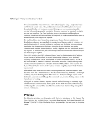 62 Routing and Switching Essentials Companion Guide
We have seen that the trend in networks is toward convergence using a single set of wires
and devices to handle voice, video, and data transmission. In addition, there has been a
dramatic shift in the way businesses operate. No longer are employees constrained to
physical offices or by geographic boundaries. Resources must now be seamlessly available
anytime and anywhere. The Cisco Borderless Network architecture enables different
elements, from access switches to wireless access points, to work together and allow users to
access resources from any place at any time.
The traditional three-layer hierarchical design model divides the network into core,
distribution, and access layers, and allows each portion of the network to be optimized for
specific functionality. It provides modularity, resiliency, and flexibility, which provides a
foundation that allows network designers to overlay security, mobility, and unified
communication features. In some networks, having a separate core and distribution layer is
not required. In these networks, the functionality of the core layer and the distribution layer
are often collapsed together.
Cisco LAN switches use ASICs to forward frames based on the destination MAC address.
Before this can be accomplished, the switch must first use the source MAC address of
incoming frames to build a MAC address table in content-addressable memory (CAM). If
the destination MAC address is contained in this table, the frame is forwarded only to the
specific destination port. In cases where the destination MAC address is not found in the
MAC address table, the frames are flooded out all ports except the one on which the frame
was received.
Switches use either store-and-forward or cut-through switching. Store-and-forward reads
the entire frame into a buffer and checks the CRC before forwarding the frame. Cut-through
switching only reads the first portion of the frame and starts forwarding it as soon as the
destination address is read. Although this is extremely fast, no error checking is done on the
frame before forwarding.
Every port on a switch forms a separate collision domain allowing for extremely high-
speed full-duplex communication. Switch ports do not block broadcasts, and connecting
switches together can extend the size of the broadcast domain often resulting in degraded
network performance.
Practice
The following activities provide practice with the topics introduced in this chapter. The
Class Activities are available in the companion Routing and Switching Essential Lab
Manual (978-1-58713-320-6). The Packet Tracer Activities PKA files are found in the online
course.
 