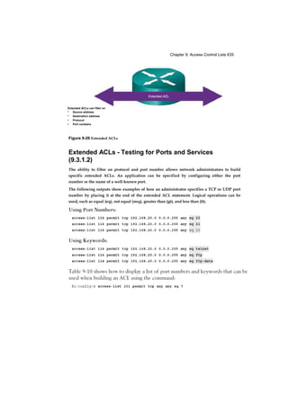 Chapter 9: Access Control Lists 635
Figure 9-26 Extended ACLs
Extended ACLs - Testing for Ports and Services
(9.3.1.2)
The ability to filter on protocol and port number allows network administrators to build
specific extended ACLs. An application can be specified by configuring either the port
number or the name of a well-known port.
The following outputs show examples of how an administrator specifies a TCP or UDP port
number by placing it at the end of the extended ACL statement. Logical operations can be
used, such as equal (eq), not equal (neq), greater than (gt), and less than (lt).
Extended ACLs can filter on
* Source address
* Destination address
• Protocol
• Port numbers
 