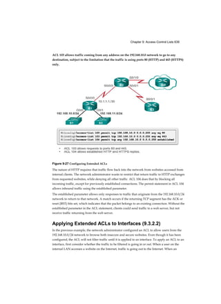 Chapter 9: Access Control Lists 639
ACL 103 allows traffic coming from any address on the 192.168.10.0 network to go to any
destination, subject to the limitation that the traffic is using ports 80 (HTTP) and 443 (HTTPS)
only.
Figure 9-27 Configuring Extended ACLs
The nature of HTTP requires that traffic flow back into the network from websites accessed from
internal clients. The network administrator wants to restrict that return traffic to HTTP exchanges
from requested websites, while denying all other traffic. ACL 104 does that by blocking all
incoming traffic, except for previously established connections. The permit statement in ACL 104
allows inbound traffic using the established parameter.
The established parameter allows only responses to traffic that originate from the 192.168.10.0/24
network to return to that network. A match occurs if the returning TCP segment has the ACK or
reset (RST) bits set, which indicates that the packet belongs to an existing connection. Without the
established parameter in the ACL statement, clients could send traffic to a web server, but not
receive traffic returning from the web server.
Applying Extended ACLs to Interfaces (9.3.2.2)
In the previous example, the network administrator configured an ACL to allow users from the
192.168.10.0/24 network to browse both insecure and secure websites. Even though it has been
configured, the ACL will not filter traffic until it is applied to an interface. To apply an ACL to an
interface, first consider whether the traffic to be filtered is going in or out. When a user on the
internal LAN accesses a website on the Internet, traffic is going out to the Internet. When an
 