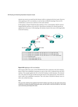 640 Routing and Switching Essentials Companion Guide
internal user receives an email from the Internet, traffic is coming into the local router. However,
when applying an ACL to an interface, in and out take on different meanings. From an ACL
consideration, in and out are in reference to the router interface.
In the topology in Figure 9-28, R1 has three interfaces. It has a serial interface, S0/0/0, and two
Gigabit Ethernet interfaces, G0/0 and G0/1. Recall that an extended ACL should typically be
applied close to the source. In this topology, the interface closest to the source of the target traffic
is the G0/0 interface.
Figure 9-28 Applying an ACL to an Interface
Web request traffic from users on the 192.168.10.0/24 LAN is inbound to the G0/0 interface.
Return traffic from established connections to users on the LAN is outbound from the G0/0
interface. The example applies the ACL to the G0/0 interface in both directions. The inbound
ACL, 103, checks for the type of traffic leaving the network. The outbound ACL, 104, checks for
return traffic from established connections. This will restrict 192.168.10.0 Internet access to
allow only website browsing.
Note
The access lists could have been applied to the S 0 / 0 / 0 interface, but in that case, the router’s ACL process
would have to examine all packets entering the router, not only traffic to and from 192.168.11.0. This would
cause unnecessary processing by the router.
 