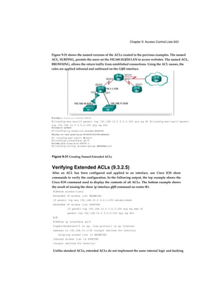 Chapter 9: Access Control Lists 643
Figure 9-31 Creating Named Extended ACLs
Verifying Extended ACLs (9.3.2.5)
After an ACL has been configured and applied to an interface, use Cisco IOS show
commands to verify the configuration. In the following output, the top example shows the
Cisco IOS command used to display the contents of all ACLs. The bottom example shows
the result of issuing the show ip interface g0/0 command on router R1.
R1#show access-lists
Extended IP access list BROWSING
10 permit tcp any 192.168.10.0 0.0.0.255 established
Extended IP access list SURFING
10 permit tcp 192.168.10.0 0.0.0.255 any eq www 20
permit tcp 192.168.10.0 0.0.0.255 any eq 443
R1#
R1#show ip interface g0/0
GigabitEthernet0/0 is up, line protocol is up Internet
address is 192.168.10.1/24 <output omitted for brevity>
Outgoing access list is BROWSING
Inbound access list is SURFING
<output omitted for brevity>
Unlike standard ACLs, extended ACLs do not implement the same internal logic and hashing
Figure 9-31 shows the named versions of the ACLs created in the previous examples. The named
ACL, SURFING, permits the users on the 192.168.10.0/24 LAN to access websites. The named ACL,
BROWSING, allows the return traffic from established connections. Using the ACL names, the
rules are applied inbound and outbound on the G0/0 interface.
Rl (config)tip access-list extended SURFING
R1(config-ext-nacl)f permit tcp 192.168.10.0 0.0.0.255 any eq 80 Rl(config-ext-nacl)^permit
tcp 192.168.10.0 0.0.0.255 any aq 443
Rl (config ext nacl)fexit
Rl(config)tip access-list extended BRCWSING
Rl(config—ext—nacl)^ parmi t tcp any 192.168.10.0 0.0.0.255 established
Kl (config-ext-nacl) ♦‘exit
Rl(config)¿interface g0/0
Rl (config—if) Hp acceaa-group SURFING in
Rl(config-if)fip access-group BROWSING out
 