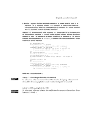 Chapter 9: Access Control Lists 645
Interactive
Graphic
Interactive
Graphic
■ Method 2 Sequence numbers: Sequence numbers can be used to delete or insert an ACL
statement. The ip access-list extended name command is used to enter named-ACL
configuration mode. If the ACL is numbered instead of named, the ACL number is used in
the name parameter. ACEs can be inserted or removed.
In Figure 9-32, the administrator needs to edit the ACL named SURFING to correct a typo in
the source network statement. To view the current sequence numbers, the show access-lists
command is used. The statement to be edited is identified as statement 10. The original
statement is removed with the no sequence_# command. The corrected statement is added
replacing the original statement.
Rl# show access-lists
Extended IP access list BROWSING
10 permit tcp any 192.168.10.0 0.0.0.255 established
Extended IP access list SURFING^» T~
10 permit tcp 192.168.11.0 0.0.0.255 any eq www IOOICR in*
20 permit tcp 192.168.10.0 0.0.0.255 any eq 443
Rl#
Rl# configura terminal
Rl(config)t ip accooo-list extended SURFINC
Rl (config-ext—nacl)# no 10
Rl(config-ext-nacl)# 10 permit tcp 192.168.10.0 0.0.0.255 any eq
WWW
Rl(config-ext-nacl)# end
Rl#
Kl# show access-lists
Extended IP access list BROWSING
10 permit tcp any 192.168.10.0 0.0.0.255 established
Extended TP annpss list SURFTNG
10 permit tcp 192.168.10.0 0.0.0.255 any cq www 20 permit
tcp 192.168.10.0 0.0.0.255 any eq 443
Figure 9-32 Editing Extended ACLs
Activity 9.3.2.7: Creating an Extended ACL Statement
Go to the course online and create an extended ACL based on the topology and requirements
shown. Click the second graphic for scenario 2 and the third graphic for scenario 3.
Activity 9.3.2.8: Evaluating Extended ACEs
Go to the course online and using the first graphic as a reference, answer the questions shown
in graphics 2 through 4.
 