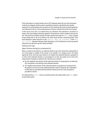 Chapter 9: Access Control Lists 649
If the information in a packet header and an ACL statement match, the rest of the statements
in the list are skipped, and the packet is permitted or denied as specified by the matched
statement. If a packet header does not match an ACL statement, the packet is tested against the
next statement in the list. This matching process continues until the end of the list is reached.
At the end of every ACL is an implicit deny any statement. This statement is not shown in
output. This final implied statement applied to all packets for which conditions did not test
true. This final test condition matches all other packets and results in a deny action. Instead
of proceeding into or out of an interface, the router drops all these remaining packets. This
final statement is often referred to as the implicit deny any statement or the deny
all traffic statement. Because of this statement, an ACL should have at least one permit
statement in it; otherwise, the ACL blocks all traffic.
Outbound ACL Logic
Figure 9-34 shows the logic for an outbound ACL.
Before a packet is forwarded to an outbound interface, the router checks the routing table to
see if the packet is routable. If the packet is not routable, it is dropped and is not tested
against the ACEs. Next, the router checks to see whether the outbound interface is grouped to
an ACL. If the outbound interface is not grouped to an ACL, the packet can be sent to the
output buffer. Examples of outbound ACL operation are as follows:
■ No ACL applied to the interface: If the outbound interface is not grouped to an outbound
ACL, the packet is sent directly to the outbound interface.
■ ACL applied to the interface: If the outbound interface is grouped to an outbound ACL,
the packet is not sent out on the outbound interface until it is tested by the combination
of ACEs that are associated with that interface. Based on the ACL tests, the packet is
permitted or denied.
For outbound lists, permit means to send the packet to the output buffer, and deny means
to discard the packet.
 