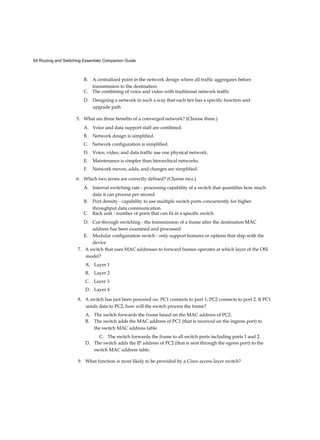 64 Routing and Switching Essentials Companion Guide
B. A centralized point in the network design where all traffic aggregates before
transmission to the destination
C. The combining of voice and video with traditional network traffic
D. Designing a network in such a way that each tier has a specific function and
upgrade path
5. What are three benefits of a converged network? (Choose three.)
A. Voice and data support staff are combined.
B. Network design is simplified.
C. Network configuration is simplified.
D. Voice, video, and data traffic use one physical network.
E. Maintenance is simpler than hierarchical networks.
F. Network moves, adds, and changes are simplified.
6. Which two terms are correctly defined? (Choose two.)
A. Internal switching rate - processing capability of a switch that quantifies how much
data it can process per second
B. Port density - capability to use multiple switch ports concurrently for higher
throughput data communication
C. Rack unit - number of ports that can fit in a specific switch
D. Cut-through switching - the transmission of a frame after the destination MAC
address has been examined and processed
E. Modular configuration switch - only support features or options that ship with the
device
7. A switch that uses MAC addresses to forward frames operates at which layer of the OSI
model?
A. Layer 1
B. Layer 2
C. Layer 3
D. Layer 4
8. A switch has just been powered on. PC1 connects to port 1; PC2 connects to port 2. If PC1
sends data to PC2, how will the switch process the frame?
A. The switch forwards the frame based on the MAC address of PC2.
B. The switch adds the MAC address of PC1 (that is received on the ingress port) to
the switch MAC address table.
C. The switch forwards the frame to all switch ports including ports 1 and 2.
D. The switch adds the IP address of PC2 (that is sent through the egress port) to the
switch MAC address table.
9. What function is most likely to be provided by a Cisco access layer switch?
 