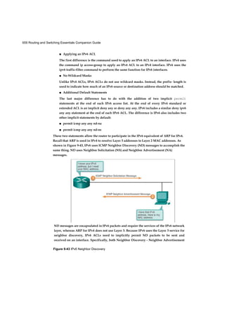 659 Routing and Switching Essentials Companion Guide
Figure 9-43 IPv6 Neighbor Discovery
■ Applying an IPv6 ACL
The first difference is the command used to apply an IPv6 ACL to an interface. IPv4 uses
the command ip access-group to apply an IPv4 ACL to an IPv4 interface. IPv6 uses the
ipv6 traffic-filter command to perform the same function for IPv6 interfaces.
■ No Wildcard Masks
Unlike IPv4 ACLs, IPv6 ACLs do not use wildcard masks. Instead, the prefix- length is
used to indicate how much of an IPv6 source or destination address should be matched.
■ Additional Default Statements
The last major difference has to do with the addition of two implicit permit
statements at the end of each IPv6 access list. At the end of every IPv4 standard or
extended ACL is an implicit deny any or deny any any. IPv6 includes a similar deny ipv6
any any statement at the end of each IPv6 ACL. The difference is IPv6 also includes two
other implicit statements by default:
■ permit icmp any any nd-na
■ permit icmp any any nd-ns
These two statements allow the router to participate in the IPv6 equivalent of ARP for IPv4.
Recall that ARP is used in IPv4 to resolve Layer 3 addresses to Layer 2 MAC addresses. As
shown in Figure 9-43, IPv6 uses ICMP Neighbor Discovery (ND) messages to accomplish the
same thing. ND uses Neighbor Solicitation (NS) and Neighbor Advertisement (NA)
messages.
ND messages are encapsulated in IPv6 packets and require the services of the IPv6 network
layer, whereas ARP for IPv4 does not use Layer 3. Because IPv6 uses the Layer 3 service for
neighbor discovery, IPv6 ACLs need to implicitly permit ND packets to be sent and
received on an interface. Specifically, both Neighbor Discovery - Neighbor Advertisement
 