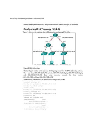 660 Routing and Switching Essentials Companion Guide
(nd-na) and Neighbor Discovery - Neighbor Solicitation (nd-ns) messages are permitted.
Configuring IPv6 Topology (9.5.2.1)
Figure 9-44 IPv6 Topology
The topology is similar to the previous IPv4 topology except for the IPv6 addressing scheme.
There are three 2001:DB8:CAFE::/64 subnets: 2001:DB8:CAFE:10::/64, 2001:DB8:CAFE:11::/64,
and 2001:DB8:CAFE:30::/64. Two serial networks connect the three routers:
2001:DB8:FEED:1::/64 and 2001:DB8:FEED:2::/64.
The following output shows the IPv6 address configuration for R1.
R1(config)# interface g0/0
R1(config-if)# ipv6 address 2001:db8:cafe:10::1/64
R1(config-if)# exit R1(config)#
interface s0/0/0
R1(config-if)# ipv6 address 2001:db8:feed:1::1/64
R1(config)# interface g0/1
R1(config-if)# ipv6 address 2001:db8:cafe:11::1/64
R1(config-if)# end
R1# show ipv6 interface brief
GigabitEthernet0/0 [up/up]
FE80::FE99:47FF:FE75:C3E0 2 0
01:DB8:CAFE:10::1 GigabitEthernet0/l
[up/up]
FE80::FE99:47FF:FE75:C3E1 2 0
01:DB8:CAFE:11::1 Serial0/0/0 [up/up]
Figure 9-44 shows the topology that will be used for configuring IPv6 ACLs.
2001 :DB8:CAFE: 10:: 10/64 2001:DB8:CAFE:11::11/64 2001:DB8:CAFE:30::12/64
 