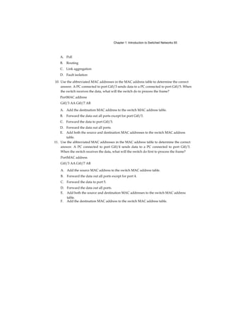 7
Chapter 2 Basic Switching Concepts and Configuration 33
Objectives 33
Key Terms 33
Introduction (2.0.1.1) 35
Basic Switch Configuration (2.1) 36
Switch Boot Sequence (2.1.1.1) 36
Recovering from a System Crash (2.1.1.2) 37
Switch LED Indicators (2.1.1.3) 38
Preparing for Basic Switch Management (2.1.1.4) 40
Configuring Basic Switch Management Access with IPv4
(2.1.1.5) 41
Configure Switch Ports (2.1.2) 44
Duplex Communication (2.1.2.1) 44 Configure Switch Ports at
the Physical Layer (2.1.2.2) 45 Duplex and Speed 45 Auto-MDIX
(2.1.2.3) 46 Verifying Switch Port Configuration (2.1.2.4) 48
Network Access Layer Issues (2.1.2.5) 50 Troubleshooting
Network Access Layer Issues (2.1.2.6) 53
Switch Security: Management and Implementation (2.2) 54 Secure Remote Access (2.2.1) 54
SSH Operation (2.2.1.1) 55 Configuring SSH (2.2.1.2) 56 Verifying SSH (2.2.1.3) 57
Security Concerns in LANs (2.2.2) 59
Common Security Attacks: MAC Address Flooding
(2.22.1) 59
Common Security Attacks: DHCP Spoofing (2.2.2.2) 63
Common Security Attacks: Leveraging CDP (2.2.2.3) 64
Security Best Practices (2.2.3) 66
Best Practices (2.2.3.1) 66
Network Security Tools and Testing (2.2.3.2) 66
Network Security Audits (2.2.3.3) 67
Switch Port Security (2.2.4) 68
Secure Unused Ports (2.2.4.1) 68
DHCP Snooping (2.2.4.2) 69
Port Security: Operation (2.2.4.3) 71
Port Security: Violation Modes (2.2.4.4) 73
Port Security: Configuring (2.2.4.5) 74
 