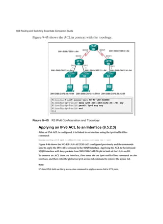 664 Routing and Switching Essentials Companion Guide
Applying an IPv6 ACL to an Interface (9.5.2.3)
After an IPv6 ACL is configured, it is linked to an interface using the ipv6 traffic-filter
command:
Router(config-if)# ipv6 traffic-filter access-list-name {in | out}
Figure 9-46 shows the NO-R3-LAN-ACCESS ACL configured previously and the commands
used to apply the IPv6 ACL inbound to the S0/0/0 interface. Applying the ACL to the inbound
S0/0/0 interface will deny packets from 2001:DB8:CAFE:30::/64 to both of the LANs on R1.
To remove an ACL from an interface, first enter the no ipv6 traffic-filter command on the
interface, and then enter the global no ipv6 access-list command to remove the access list.
Note
IPv4 and IPv6 both use the ip access-class command to apply an access list to VTY ports.
 
