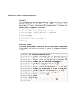 666 Routing and Switching Essentials Companion Guide
Deny FTP
In the following output, router R1 is configured with an IPv6 access list to deny FTP traffic to
2001:DB8:CAFE:11::/64. Ports for both FTP data (port 20) and FTP control (port 21) need to be
blocked. Because the filter is applied inbound on the G0/0 interface on R1, only traffic from
the 2001:DB8:CAFE:10::/64 network will be denied.
Rl(config)# ipv6 access-list NO-FTP-TO-11
R1(config-ipv6-acl)# deny tcp any 2001:db8:cafe:11::/64 eq ftp
R1(config-ipv6-acl)# deny tcp any 2001:db8:cafe:11::/64 eq ftp-data
R1(config-ipv6-acl)# permit ipv6 any any
R1(config-ipv6-acl)# exit
R1(config)# interface g0/0
R1(config-if)# ipv6 traffic-filter NO-FTP-TO-11 in
R1(config-if)#
Restricted Access
In the second example shown in Figure 9-48, an IPv6 ACL is configured to give the LAN on
R3 limited access to the LANs on R1. Comments are added in the configuration to document
the ACL.
 