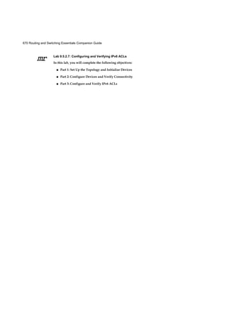 670 Routing and Switching Essentials Companion Guide
mr Lab 9.5.2.7: Configuring and Verifying IPv6 ACLs
In this lab, you will complete the following objectives:
■ Part 1: Set Up the Topology and Initialize Devices
■ Part 2: Configure Devices and Verify Connectivity
■ Part 3: Configure and Verify IPv6 ACLs
 
