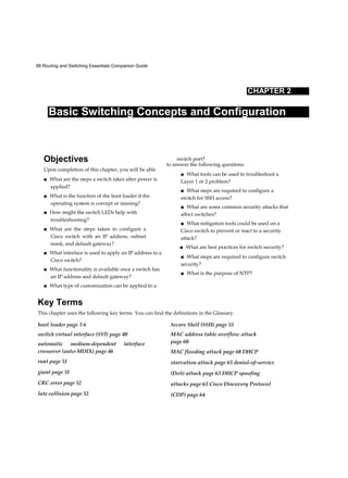 66 Routing and Switching Essentials Companion Guide
CHAPTER 2
Basic Switching Concepts and Configuration
Objectives
Upon completion of this chapter, you will be able
■ What are the steps a switch takes after power is
applied?
■ What is the function of the boot loader if the
operating system is corrupt or missing?
■ How might the switch LEDs help with
troubleshooting?
■ What are the steps taken to configure a
Cisco switch with an IP address, subnet
mask, and default gateway?
■ What interface is used to apply an IP address to a
Cisco switch?
■ What functionality is available once a switch has
an IP address and default gateway?
■ What type of customization can be applied to a
switch port?
to answer the following questions:
■ What tools can be used to troubleshoot a
Layer 1 or 2 problem?
■ What steps are required to configure a
switch for SSH access?
■ What are some common security attacks that
affect switches?
■ What mitigation tools could be used on a
Cisco switch to prevent or react to a security
attack?
■ What are best practices for switch security?
■ What steps are required to configure switch
security?
■ What is the purpose of NTP?
Key Terms
This chapter uses the following key terms. You can find the definitions in the Glossary.
boot loader page 3 6
switch virtual interface (SVI) page 40
automatic medium-dependent interface
crossover (auto-MDIX) page 46
runt page 51
giant page 51
CRC error page 52
late collision page 52
Secure Shell (SSH) page 55
MAC address table overflow attack
page 60
MAC flooding attack page 60 DHCP
starvation attack page 63 denial-of-service
(DoS) attack page 63 DHCP spoofing
attacks page 63 Cisco Discovery Protocol
(CDP) page 64
 