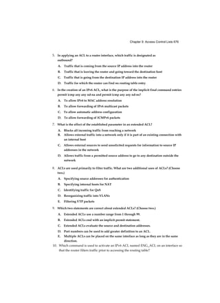 Chapter 2: Basic Switching Concepts and Configuration 61
MAC Address Flooding - Switch Uses MAC Address Table to
Forward Traffic
As shown in Figure 2-18, any frame sent by host A (or any other host) to host B is forwarded to port
2 of the switch and not broadcasted out every port.
Figure 2-18
MAC address tables are limited in size. MAC flooding attacks make use of this limitation to
overwhelm the switch with fake source MAC addresses until the switch MAC address table is full.
As shown in Figure 2-19, an attacker at host C can send frames with fake, randomly- generated
source and destination MAC addresses to the switch. The switch updates the MAC address table
with the information in the fake frames. When the MAC address table is full of fake MAC
addresses, the switch enters into what is known as fail-open mode. In this mode, the switch
broadcasts all frames to all machines on the network. As a result, the attacker can see all of the
frames.
Figure 2-17 MAC Address Flooding - Switch Records MAC Address
 