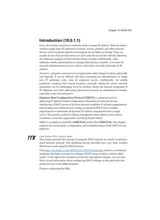 Chapter 10: DHCP 679
mr
Introduction (10.0.1.1)
Every device that connects to a network needs a unique IP address. Network admin-
istrators assign static IP addresses to routers, servers, printers, and other network
devices whose locations (physical and logical) are not likely to change. These are
usually devices that provide services to users and devices on the network; therefore,
the addresses assigned to them should remain constant. Additionally, static
addresses enable administrators to manage these devices remotely. It is easier for
network administrators to access a device when they can easily determine its IP
address.
However, computers and users in an organization often change locations, physically
and logically. It can be difficult and time consuming for administrators to assign
new IP addresses every time an employee moves. Additionally, for mobile
employees working from remote locations, manually setting the correct network
parameters can be challenging. Even for desktop clients, the manual assignment of
IP addresses and other addressing information presents an administrative burden,
especially as the network grows.
Dynamic Host Configuration Protocol (DHCP) is a protocol used for
deploying IP address-related configuration information to network devices.
Introducing a DHCP server to the local network simplifies IP address assignment to
both desktop and mobile devices. Using a centralized DHCP server enables
organizations to administer all dynamic IP address assignments from a single
server. This practice makes IP address management more effective and ensures
consistency across the organization, including branch offices.
DHCP is available for both IPv4 (DHCPv4) and for IPv6 (DHCPv6). This chapter
explores the functionality, configuration, and troubleshooting of both DHCPv4 and
DHCPv6.
Class Activity 10.0.1.2: Own or Lease?
This chapter presents the concept of using the DHCP process in a small- to medium-
sized business network. This modeling activity describes how very basic wireless
ISR devices work using the DHCP process.
Visit http://ui.linksys.com/WRT54GL/4.30.0/Setup.htm, which is a web-based
simulator that helps you learn to configure DHCP using a Linksys wireless 54GL
router. To the right of the simulator (in the blue description column), you can click
More to read information about configuring DHCP settings on this particular inte-
grated services router (ISR) simulator.
Practice configuring the ISRs:
 