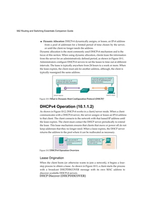 682 Routing and Switching Essentials Companion Guide
■ Dynamic Allocation: DHCPv4 dynamically assigns, or leases, an IPv4 address
from a pool of addresses for a limited period of time chosen by the server,
or until the client no longer needs the address.
Dynamic allocation is the most commonly used DHCPv4 mechanism and is the
focus of this section. When using dynamic allocation, clients lease the information
from the server for an administratively defined period, as shown in Figure 10-1.
Administrators configure DHCPv4 servers to set the leases to time out at different
intervals. The lease is typically anywhere from 24 hours to a week or more. When
the lease expires, the client must ask for another address, although, the client is
typically reassigned the same address.
DHCPv4 Operation (10.1.1.2)
As shown in Figure 10-2, DHCPv4 works in a client/server mode. When a client
communicates with a DHCPv4 server, the server assigns or leases an IPv4 address
to that client. The client connects to the network with that leased IP address until
the lease expires. The client must contact the DHCP server periodically to extend
the lease. This lease mechanism ensures that clients that move or power off do not
keep addresses that they no longer need. When a lease expires, the DHCP server
returns the address to the pool where it can be reallocated as necessary.
Lease Origination
When the client boots (or otherwise wants to join a network), it begins a four-
step process to obtain a lease. As shown in Figure 10-3, a client starts the process
with a broadcast DHCPDISCOVER message with its own MAC address to
discover available DHCPv4 servers.
DHCP Discover (DHCPDISCOVER)
Figure 10-1 What is Dynamic Host Configuration Protocol (DHCP)?
Figure 10-2 DHCPv4 Operation Overview
 