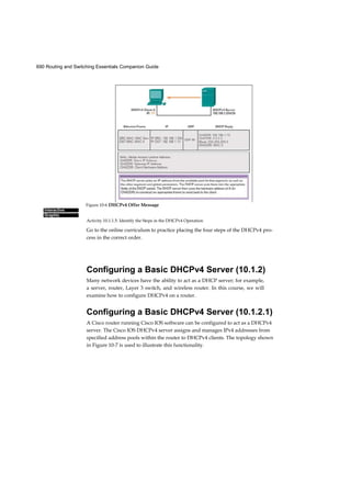 690 Routing and Switching Essentials Companion Guide
Interactive
Graphic
Activity 10.1.1.5: Identify the Steps in the DHCPv4 Operation
Go to the online curriculum to practice placing the four steps of the DHCPv4 pro-
cess in the correct order.
Configuring a Basic DHCPv4 Server (10.1.2)
Many network devices have the ability to act as a DHCP server; for example,
a server, router, Layer 3 switch, and wireless router. In this course, we will
examine how to configure DHCPv4 on a router.
Configuring a Basic DHCPv4 Server (10.1.2.1)
A Cisco router running Cisco IOS software can be configured to act as a DHCPv4
server. The Cisco IOS DHCPv4 server assigns and manages IPv4 addresses from
specified address pools within the router to DHCPv4 clients. The topology shown
in Figure 10-7 is used to illustrate this functionality.
Figure 10-6 DHCPv4 Offer Message
 