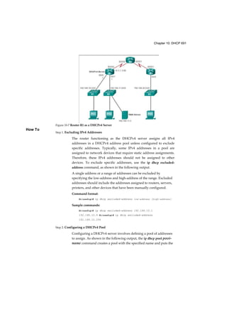 Chapter 10: DHCP 691
How To
Step 1. Excluding IPv4 Addresses
The router functioning as the DHCPv4 server assigns all IPv4
addresses in a DHCPv4 address pool unless configured to exclude
specific addresses. Typically, some IPv4 addresses in a pool are
assigned to network devices that require static address assignments.
Therefore, these IPv4 addresses should not be assigned to other
devices. To exclude specific addresses, use the ip dhcp excluded-
address command, as shown in the following output.
A single address or a range of addresses can be excluded by
specifying the low-address and high-address of the range. Excluded
addresses should include the addresses assigned to routers, servers,
printers, and other devices that have been manually configured.
Command format:
Rl(config)# ip dhcp excluded-address low-address [high-address]
Sample commands:
Rl(config)# ip dhcp excluded-address 192.168.10.1
192.168.10.9 Rl(config)# ip dhcp excluded-address
192.168.10.254
Step 2. Configuring a DHCPv4 Pool
Configuring a DHCPv4 server involves defining a pool of addresses
to assign. As shown in the following output, the ip dhcp pool pooi-
name command creates a pool with the specified name and puts the
Figure 10-7 Router R1 as a DHCPv4 Server
 
