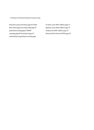 34 Routing and Switching Essentials Companion Guide
brute force password attack page 65 Telnet
DoS attack page 65 security audit page 67
penetration testing page 67 DHCP
snooping page 69 trusted port page 6 9
untrusted port page 69 port security page
71 static secure MAC address page 71
dynamic secure MAC address page 72
sticky secure MAC address page 72
Network Time Protocol (NTP) page 78
 