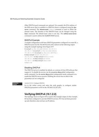 694 Routing and Switching Essentials Companion Guide
Interactive
Graphic
Other DHCPv4 pool commands are optional. For example, the IPv4 address of
the DNS server that is available to a DHCPv4 client is configured using the dns-
server command. The domain-name domain command is used to define the
domain name. The duration of the DHCPv4 lease can be changed using the
lease command. The default lease value is one day. The netbios-name-server
command is used to define the NetBIOS WINS server.
DHCPv4 Example
A sample configuration with basic DHCPv4 parameters configured on router R1, a
DHCPv4 server for the 192.168.10.0/24 LAN is shown in the following output
using the example topology from Figure 10-7:
Rl(config)# ip dhcp excluded-address 192.168.10.1
192.168.10.9 Rl(config)# ip dhcp excluded-address
192.168.10.254 Rl(config)# ip dhcp pool LAN-POOL-1
Rl(dhcp-config)# network 192.168.10.0
255.255.255.0 Rl(dhcp-config)# default-router
192.168.10.1 Rl(dhcp-config)# dns-server
192.168.11.5 Rl(dhcp-config)# domain-name
example.com
Disabling DHCPv4
The DHCPv4 service is enabled, by default, on versions of Cisco IOS software that
support it. To disable the service, use the no service dhcp global configuration
mode command. Use the service dhcp global configuration mode command to re-
enable the DHCPv4 server process. Enabling the service has no effect if the
parameters are not configured.
Activity 10.1.2.1: Configure DHCPv4
Go to the online course and select the sixth graphic to configure similar
DHCPv4 parameters on R1 for the 192.168.11.0/24 LAN.
Verifying DHCPv4 (10.1.2.2)
The topology shown in Figure 10-8 is used in the example output. In this example,
R1 has been configured to provide DHCPv4 services. PC1 has not been powered
up and, therefore, does not have an IP address.
 