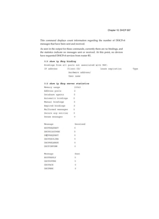 Chapter 10: DHCP 697
This command displays count information regarding the number of DHCPv4
messages that have been sent and received.
As seen in the output for these commands, currently there are no bindings, and
the statistics indicate no messages sent or received. At this point, no devices
have requested DHCPv4 services from router R1.
 