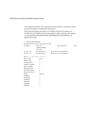 698 Routing and Switching Essentials Companion Guide
In the output that follows, the commands are issued after PC1 and PC2 have been
powered on and have completed the boot process.
Notice that the binding information now displays that the IPv4 addresses of
192.168.10.10 and 192.168.11.10 have been bound to MAC addresses. The statistics
are also displaying DHCPDISCOVER, DHCPREQUEST, DHCPOFFER, and
DHCPACK activity.
R1# show ip dhcp binding
Bindings from all pools not associated with VRF:
IP address Client-ID/ Lease expiration Type
Hardware address/
User name
192.168.10.10 0100.e018.5bdd.35 May 28 2013 01:06 PM Automatic
192.168.11.10 0100.b0d0.d817.e6 May 28 2013 01:06 PM Automatic
R1# show ip dhcp server statistics
Memory usage 2 53 07
Address pools 2
Database agents 0
Automatic bindings 2
Manual bindings 0
Expired bindings 0
Malformed messages 0
Secure arp entries 0
Received
0
8
3
0
0
0
Message
BOOTREQUEST
DHCPDISCOVER
DHCPREQUEST
DHCPDECLINE
DHCPRELEASE
DHCPINFORM
 