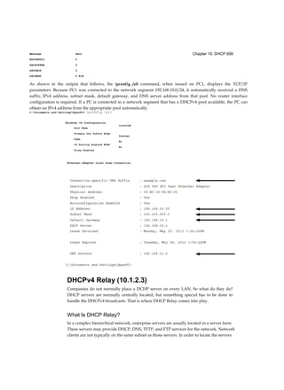 Chapter 10: DHCP 699Message Sent
BOOTREPLY 0
DHCPOFFER 3
DHCPACK 3
DHCPNAK 0 R1#
As shown in the output that follows, the ipconfig /all command, when issued on PC1, displays the TCP/IP
parameters. Because PC1 was connected to the network segment 192.168.10.0/24, it automatically received a DNS
suffix, IPv4 address, subnet mask, default gateway, and DNS server address from that pool. No router interface
configuration is required. If a PC is connected to a network segment that has a DHCPv4 pool available, the PC can
obtain an IPv4 address from the appropriate pool automatically.
C:Documents and SettingsSpanPC> ipconfig /all
Windows IP Configuration
Ethernet Adapter Local Area Connection
DHCPv4 Relay (10.1.2.3)
Companies do not normally place a DCHP server on every LAN. So what do they do?
DHCP servers are normally centrally located, but something special has to be done to
handle the DHCPv4 broadcasts. That is where DHCP Relay comes into play.
What Is DHCP Relay?
In a complex hierarchical network, enterprise servers are usually located in a server farm.
These servers may provide DHCP, DNS, TFTP, and FTP services for the network. Network
clients are not typically on the same subnet as those servers. In order to locate the servers
ciscolab
Unknown
No
No
Host Name
Primary Dns Suffix Node
Type
IP Routing Enabled WINS
Proxy Enabled
 