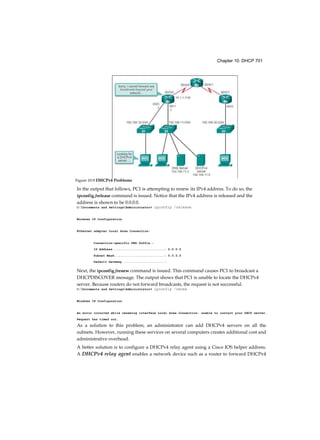 Chapter 10: DHCP 701
In the output that follows, PC1 is attempting to renew its IPv4 address. To do so, the
ipconfig /release command is issued. Notice that the IPv4 address is released and the
address is shown to be 0.0.0.0.
C:Documents and SettingsAdministrator> ipconfig /release
Windows IP Configuration
Ethernet adapter Local Area Connection:
Connection-specific DNS Suffix.:
IP Address ...........................: 0.0.0.0
Subnet Mask .......................... : 0.0.0.0
Default Gateway ...................... :
Next, the ipconfig /renew command is issued. This command causes PC1 to broadcast a
DHCPDISCOVER message. The output shows that PC1 is unable to locate the DHCPv4
server. Because routers do not forward broadcasts, the request is not successful.
C:Documents and SettingsAdministrator> ipconfig /renew
Windows IP Configuration
An error occurred while renewing interface Local Area Connection: unable to contact your DHCP server.
Request has timed out.
As a solution to this problem, an administrator can add DHCPv4 servers on all the
subnets. However, running these services on several computers creates additional cost and
administrative overhead.
A better solution is to configure a DHCPv4 relay agent using a Cisco IOS helper address.
A DHCPv4 relay agent enables a network device such as a router to forward DHCPv4
Figure 10-9 DHCPv4 Problems
 