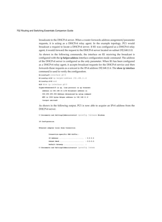 702 Routing and Switching Essentials Companion Guide
broadcasts to the DHCPv4 server. When a router forwards address assignment/parameter
requests, it is acting as a DHCPv4 relay agent. In the example topology, PC1 would
broadcast a request to locate a DHCPv4 server. If R1 was configured as a DHCPv4 relay
agent, it would forward the request to the DHCPv4 server located on subnet 192.168.11.0.
As shown in the following commands, the interface on R1 receiving the broadcast is
configured with the ip helper-address interface configuration mode command. The address
of the DHCPv4 server is configured as the only parameter. When R1 has been configured
as a DHCPv4 relay agent, it accepts broadcast requests for the DHCPv4 service and then
forwards those requests as a unicast to the IPv4 address 192.168.11.6. The show ip interface
command is used to verify the configuration.
R1(config)# interface g0/0
R1(config-if)# ip helper-address 192.168.11.6
R1(config-if)# end
R1# show ip interface g0/0
GigabitEthernet0/0 is up, line protocol is up Internet
address is 192.168.10.1/24 Broadcast address is
255.255.255.255 Address determined by setup command
MTU is 1500 bytes Helper address is 192.168.11.6
<output omitted>
As shown in the following output, PC1 is now able to acquire an IPv4 address from the
DHCPv4 server.
C:Documents and SettingsAdministrator> ipconfig /release Windows
IP Configuration
Ethernet adapter Local Area Connection:
Connection-specific DNS Suffix.:
IP Address .......................... : 0.0.0.0
Subnet Mask ......................... : 0.0.0.0
Default Gateway ..................... :
C:Documents and SettingsAdministrator> ipconfig /renew
 
