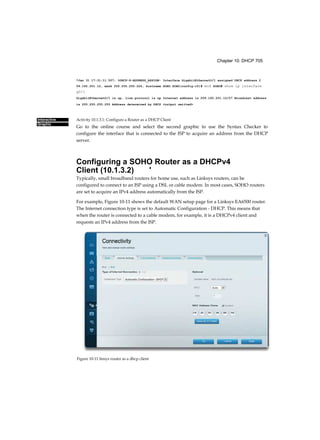 Chapter 10: DHCP 705
Interactive
Graphic
*Jan 31 17:31:11.507: %DHCP-6-ADDRESS_ASSIGN: Interface GigabitEthernetO/1 assigned DHCP address 2
09.165.201.12, mask 255.255.255.224, hostname SOHO SOHO(config-if)# end SOHO# show ip interface
g0/1
GigabitEthernetO/1 is up, line protocol is up Internet address is 209.165.201.12/27 Broadcast address
is 255.255.255.255 Address determined by DHCP <output omitted>
Activity 10.1.3.1: Configure a Router as a DHCP Client
Go to the online course and select the second graphic to use the Syntax Checker to
configure the interface that is connected to the ISP to acquire an address from the DHCP
server.
Configuring a SOHO Router as a DHCPv4
Client (10.1.3.2) '
Typically, small broadband routers for home use, such as Linksys routers, can be
configured to connect to an ISP using a DSL or cable modem. In most cases, SOHO routers
are set to acquire an IPv4 address automatically from the ISP.
For example, Figure 10-11 shows the default WAN setup page for a Linksys EA6500 router.
The Internet connection type is set to Automatic Configuration - DHCP. This means that
when the router is connected to a cable modem, for example, it is a DHCPv4 client and
requests an IPv4 address from the ISP.
Figure 10-11 linsys router as a dhcp client
 