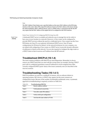 706 Routing and Switching Essentials Companion Guide
Packet Tracer
□ Activity
Note
The MAC Address Clone feature uses a specified address as the source MAC address on the ISP facing
interface of the router. Many ISPs assign IPv4 addresses based on the MAC address of the device during
the initial installation. When a different device, such as a SOHO router, is connected to the ISP, the ISP
may require that the MAC address of the original device be configured on the WAN interface.
Packet Tracer Activity 10.1.3.3: Configuring DHCPv4 Using Cisco IOS
A dedicated DHCP server is scalable and relatively easy to manage but can be costly to
have one at every location in a network. However, a Cisco router can be configured to
provide DHCP services without the need for a dedicated server. Cisco routers use the Cisco
IOS feature set, Easy IP, as an optional, full-featured DHCP server. Easy IP leases
configurations for 24 hours by default. As the network technician for your company, you
are tasked with configuring a Cisco router as a DHCP server to provide dynamic allocation
of addresses to clients on the network. You are also required to configure the edge router as
a DHCP client so that it receives an IP address from the ISP network.
Troubleshoot DHCPv4 (10.1.4)
The most common problems with DHCPv4 are misconfiguration. Remember to always
remove any DHCP pools that you start with the wrong name, for example. Having a DHCP
pool with no configured parameters causes IP addresses to not be assigned from other
correctly configured DHCP pools. Some of the issues commonly seen are described in the
next two sections.
Troubleshooting Tasks (10.1.4.1)
DHCPv4 problems can arise for a multitude of reasons, such as software defects in
operating systems, NIC drivers, or DHCP relay agents, but the most common are
configuration issues. Because of the number of potentially problematic areas, a systematic
approach to troubleshooting is required, as shown in Table 10-4.
Table 10-4 Troubleshooting DHCPv4
Task 1 Resolve address conflicts.
Task 2 Verify physical connectivity.
Task 3 Test with a static IPv4 address.
Task 4 Verify switch port configuration.
Task S Test from the same subnet or VLAN.
 
