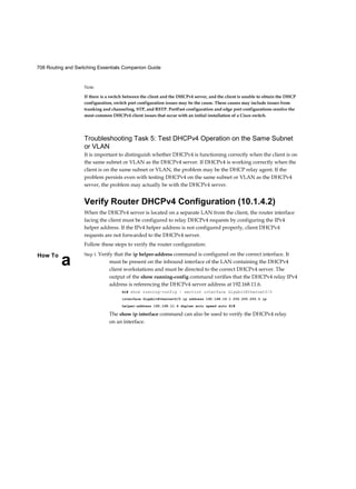 708 Routing and Switching Essentials Companion Guide
aHow To
Note
If there is a switch between the client and the DHCPv4 server, and the client is unable to obtain the DHCP
configuration, switch port configuration issues may be the cause. These causes may include issues from
trunking and channeling, STP, and RSTP. PortFast configuration and edge port configurations resolve the
most common DHCPv4 client issues that occur with an initial installation of a Cisco switch.
Troubleshooting Task 5: Test DHCPv4 Operation on the Same Subnet
or VLAN
It is important to distinguish whether DHCPv4 is functioning correctly when the client is on
the same subnet or VLAN as the DHCPv4 server. If DHCPv4 is working correctly when the
client is on the same subnet or VLAN, the problem may be the DHCP relay agent. If the
problem persists even with testing DHCPv4 on the same subnet or VLAN as the DHCPv4
server, the problem may actually be with the DHCPv4 server.
Verify Router DHCPv4 Configuration (10.1.4.2)
When the DHCPv4 server is located on a separate LAN from the client, the router interface
facing the client must be configured to relay DHCPv4 requests by configuring the IPv4
helper address. If the IPv4 helper address is not configured properly, client DHCPv4
requests are not forwarded to the DHCPv4 server.
Follow these steps to verify the router configuration:
Step 1. Verify that the ip helper-address command is configured on the correct interface. It
must be present on the inbound interface of the LAN containing the DHCPv4
client workstations and must be directed to the correct DHCPv4 server. The
output of the show running-config command verifies that the DHCPv4 relay IPv4
address is referencing the DHCPv4 server address at 192.168.11.6.
R1# show running-config | section interface GigabitEthernet0/0
interface GigabitEthernet0/0 ip address 192.168.10.1 255.255.255.0 ip
helper-address 192.168.11.6 duplex auto speed auto R1#
The show ip interface command can also be used to verify the DHCPv4 relay
on an interface.
 