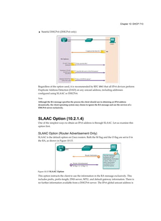 Chapter 10: DHCP 713
■ Stateful DHCPv6 (DHCPv6 only)
Regardless of the option used, it is recommended by RFC 4861 that all IPv6 devices perform
Duplicate Address Detection (DAD) on any unicast address, including addresses
configured using SLAAC or DHCPv6.
Note
Although the RA message specifies the process the client should use in obtaining an IPv6 address
dynamically, the client operating system may choose to ignore the RA message and use the services of a
DHCPv6 server exclusively.
SLAAC Option (10.2.1.4)
One of the simplest ways to obtain an IPv6 address is through SLAAC. Let us examine this
option first.
SLAAC Option (Router Advertisement Only)
SLAAC is the default option on Cisco routers. Both the M flag and the O flag are set to 0 in
the RA, as shown in Figure 10-15.
This option instructs the client to use the information in the RA message exclusively. This
includes prefix, prefix-length, DNS server, MTU, and default gateway information. There is
no further information available from a DHCPv6 server. The IPv6 global unicast address is
Figure 10-15 SLAAC Option
 