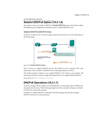 Chapter 10: DHCP 715
use the following command:
Router(config-if)#ipv6 nd other-config-flag
Stateful DHCPv6 Option (10.2.1.6)
This option is the most similar to DHCPv4. Stateful DHCPv6 requires the client to obtain
all addressing and configuration information from a stateful DHCPv6 server.
Stateful DHCPv6 (DHCPv6 Only)
As shown in Figure 10-17, the RA message informs the client not to use the information in
the RA message.
This is known as stateful DHCPv6 because the DHCPv6 server maintains IPv6 state
information. This is similar to a DHCPv4 server allocating addresses for IPv4.
The M flag indicates whether to use stateful DHCPv6. The O flag is not involved. The
following command is used to change the M flag from 0 to 1 to signify stateful DHCPv6 :
Router(config-if)#ipv6 nd managed-config-flag
DHCPv6 Operations (10.2.1.7)
As shown in Figure 10-18, stateless or stateful DHCPv6, or both, begin with an ICMPv6 RA
message from the router. The RA message might have been a periodic message or solicited
by the device using an RS message.
If stateless or stateful DHCPv6 is indicated in the RA message, then the device begins
DHCPv6 client/server communications.
Figure 10-17 Stateful DHCPv6 Option
 