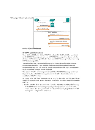 716 Routing and Switching Essentials Companion Guide
DHCPv6 Communications
When stateless DHCPv6 or stateful DHCPv6 is indicated by the RA, DHCPv6 operation is
invoked. DHCPv6 messages are sent over UDP. DHCPv6 messages from the server to the
client use UDP destination port 546. The client sends DHCPv6 messages to the server using
UDP destination port 547.
The client, now a DHCPv6 client, needs to locate a DHCPv6 server. In Figure 10-18, the
client sends a DHCPv6 SOLICIT message to the reserved IPv6 multicast all-DHCPv6-
servers address FF02::1:2. This multicast address has link-local scope, which means routers
do not forward the messages to other networks.
One or more DHCPv6 servers respond with a DHCPv6 ADVERTISE message as shown in
Figure 10-18. The ADVERTISE message informs the DHCPv6 client that the server is
available for DHCPv6 service.
In Figure 10-18, the client responds with a DHCPv6 REQUEST or INFORMATION-
REQUEST message to the server, depending on whether it is using stateful or stateless
DHCPv6.
■ Stateless DHCPv6 client: The client sends a DHCPv6 INFORMATIONREQUEST message
to the DHCPv6 server requesting only configuration parameters, such as the DNS
server address. The client generated its own IPv6 address using the prefix from the RA
message and a self-generated Interface ID.
Figure 10-18 DHCPv6 Operations
 