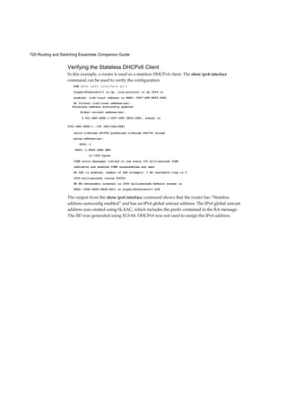 720 Routing and Switching Essentials Companion Guide
Verifying the Stateless DHCPv6 Client
In this example, a router is used as a stateless DHCPv6 client. The show ipv6 interface
command can be used to verify the configuration.
R3# show ipv6 interface g0/1
GigabitEthernet0/1 is up, line protocol is up IPv6 is
enabled, link-local address is FE80::32F7:DFF:FE25:2DE1
No Virtual link-local address(es):
valid lifetime 291935 preferred lifetime 604735 Joined
group address(es):
FF02::1
FF02::1:FF25:2DE1 MTU
is 1500 bytes
ICMP error messages limited to one every 100 milliseconds ICMP
redirects are enabled ICMP unreachables are sent
ND DAD is enabled, number of DAD attempts: 1 ND reachable time is 3
0000 milliseconds (using 30000)
ND NS retransmit interval is 1000 milliseconds Default router is
FE80::D68C:B5FF:FECE:A0C1 on GigabitEthernet0/1 R3#
The output from the show ipv6 interface command shows that the router has “Stateless
address autoconfig enabled” and has an IPv6 global unicast address. The IPv6 global unicast
address was created using SLAAC, which includes the prefix contained in the RA message.
The IID was generated using EUI-64. DHCPv6 was not used to assign the IPv6 address.
Stateless address autoconfig enabled
Global unicast address(es):
2 001:DB8:CAFE:1:32F7:DFF: FE25:2DE1, subnet is
2001:DB8:CAFE:1::/64 [EUI/CAL/PRE]
 
