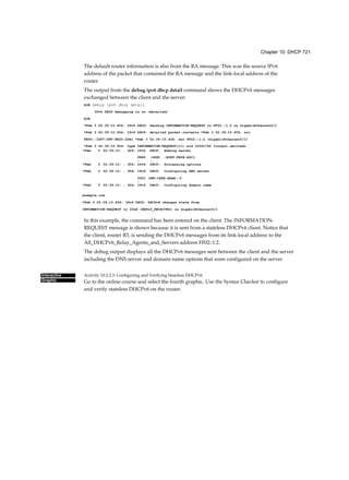 Chapter 10: DHCP 721
Interactive
Graphic
The default router information is also from the RA message. This was the source IPv6
address of the packet that contained the RA message and the link-local address of the
router.
The output from the debug ipv6 dhcp detail command shows the DHCPv6 messages
exchanged between the client and the server:
R3# debug ipv6 dhcp detail
IPv6 DHCP debugging is on (detailed)
R3#
*Feb 3 02:39:10.454: IPv6 DHCP: Sending INFORMATION-REQUEST to FF02::1:2 on GigabitEthernet0/l
*Feb 3 02:39:10.454: IPv6 DHCP: detailed packet contents *Feb 3 02:39:10.454: src
FE80::32F7:DFF:FE25:2DE1 *Feb 3 02:39:10.454: dst FF02::1:2 (GigabitEthernet0/l)
*Feb 3 02:39:10.454: type INFORMATION-REQUEST(ll),xid 12541745 <output omitted>
In this example, the command has been entered on the client. The INFORMATION-
REQUEST message is shown because it is sent from a stateless DHCPv6 client. Notice that
the client, router R3, is sending the DHCPv6 messages from its link-local address to the
All_DHCPv6_Relay_Agents_and_Servers address FF02::1:2.
The debug output displays all the DHCPv6 messages sent between the client and the server
including the DNS server and domain name options that were configured on the server.
Activity 10.2.2.3: Configuring and Verifying Stateless DHCPv6
Go to the online course and select the fourth graphic. Use the Syntax Checker to configure
and verify stateless DHCPv6 on the router.
*Feb 3 02:39:10. . 424: IPv6 DHCP: Adding server
FE80
:
:D68C
:
:B5FF:FECE:A0C1
*Feb 3 02:39:10. . 454: IPv6 DHCP: Processing options
*Feb 3 02:39:10. . 454: IPv6 DHCP: Configuring DNS server
2001
:
DB8:CAFE:AAAA::5
*Feb 3 02:39:10. . 454: IPv6 DHCP: Configuring domain name
example.com
*Feb 3 02:39:10.454: IPv6 DHCP: DHCPv6 changes state from
INFORMATION-REQUEST to IDLE (REPLY_RECEIVED) on GigabitEthernet0/1
 