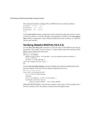 68 Routing and Switching Essentials Companion Guide
Disable Unused Ports
A simple method that many administrators use to help secure the network from unauthorized access
is to disable all unused ports on a switch. For example, if a Catalyst 2960 switch has 24 ports and there
are three Fast Ethernet connections in use, it is good practice to disable the 21 unused ports. Navigate
to each unused port and issue the Cisco IOS shutdown command. If a port later on needs to be
reactivated, it can be enabled with the no shutdown command. Figure 2-23 shows partial output for
this configuration.
It is simple to make configuration changes to multiple ports on a switch. If a range of ports must be
configured, use the interface range command.
Switch(config)# interface range type module/first-number - last-number
The process of enabling and disabling ports can be time-consuming, but it enhances security on the
network and is well worth the effort.
DHCP Snooping (2.2.4.2)
DHCP snooping is a Cisco Catalyst feature that determines which devices attached to switch ports
can respond to DHCP requests. DHCP snooping can be used to prevent unauthorized DHCP
messages that contain information such as IP address- related data being provided to legitimate
network devices.
As part of the DHCP configuration process, switch ports can be identified as trusted and untrusted.
Trusted ports can source any type of DHCP message; untrusted ports can source DHCP requests
only. This configuration protects the network from someone attacking a device by acting as a rogue
DHCP server. Trusted ports host a DHCP server or can be an uplink toward the DHCP server. If a
rogue device on an untrusted port attempts to send a DHCP response packet into the network, the
port is shut down. This feature can be coupled with DHCP options in which switch information,
such as the port ID of the DHCP request, can be inserted into the DHCP request packet.
As shown in Figures 2-24 and 2-25, untrusted ports are those not explicitly configured as trusted. A
DHCP binding table is built for untrusted ports. Each entry contains a client MAC address, IP
Figure 2-23 Disable Unused Switch Ports
 