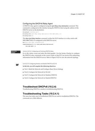 Chapter 10: DHCP 727
Interactive
Graphic
w
Configuring the DHCPv6 Relay Agent
A DHCPv6 relay agent is configured using the ipv6 dhcp relay destination command. This
command is configured on the interface facing the DHCPv6 client using the address of the
DHCPv6 server as the destination:
Rl(config)# interface g0/0
Rl(config-if)# ipv6 dhcp relay destination 2001:db8:cafe:1::6
Rl(config-if)# end
The show ipv6 dhcp interface command verifies the G0/0 interface is in relay mode with
2001:DB8:CAFE:1::6 configured as the DHCPv6 server:
Rl# show ipv6 dhcp interface g0/0
GigabitEthernet0/0 is in relay mode Relay destinations:
2001:DB8:CAFE:1::6
Activity 10.2.3.4: Configuring and Verifying DHCPv6 Relay
Go to the online course and select the third graphic. Use the Syntax Checker to configure
the DHCPv6 relay commands on the correct router so that PC3 can receive IPv6 addressing
information from the DHCPv6 server. Refer to Figure 10-23 to view the network topology.
Lab 10.2.3.5: Configuring Stateless and Stateful DHCPv6 (10.2.3.5)
In this lab, you will complete the following objectives:
■ Part 1: Build the Network and Configure Basic Device Settings
■ Part 2: Configure the Network for SLAAC
■ Part 3: Configure the Network for Stateless DHCPv6
■ Part 4: Configure the Network for Stateful DHCPv6
Troubleshoot DHCPv6 (10.2.4)
Troubleshooting DHCPv6 is similar to troubleshooting DHCPv4.
Troubleshooting Tasks (10.2.4.1)
The same four tasks used to troubleshoot DHCPv4 are used to troubleshoot DHCPv6. The
commands are a little different.
 