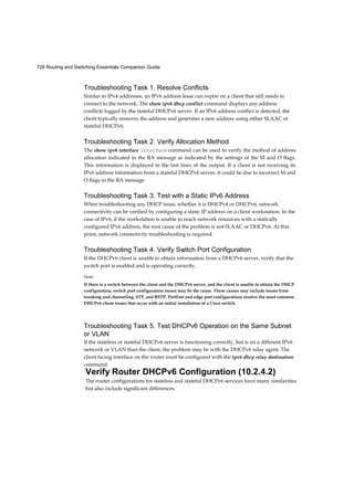 728 Routing and Switching Essentials Companion Guide
Troubleshooting Task 1. Resolve Conflicts
Similar to IPv4 addresses, an IPv6 address lease can expire on a client that still needs to
connect to the network. The show ipv6 dhcp conflict command displays any address
conflicts logged by the stateful DHCPv6 server. If an IPv6 address conflict is detected, the
client typically removes the address and generates a new address using either SLAAC or
stateful DHCPv6.
Troubleshooting Task 2. Verify Allocation Method
The show ipv6 interface interface command can be used to verify the method of address
allocation indicated in the RA message as indicated by the settings of the M and O flags.
This information is displayed in the last lines of the output. If a client is not receiving its
IPv6 address information from a stateful DHCPv6 server, it could be due to incorrect M and
O flags in the RA message.
Troubleshooting Task 3. Test with a Static IPv6 Address
When troubleshooting any DHCP issue, whether it is DHCPv4 or DHCPv6, network
connectivity can be verified by configuring a static IP address on a client workstation. In the
case of IPv6, if the workstation is unable to reach network resources with a statically
configured IPv6 address, the root cause of the problem is not SLAAC or DHCPv6. At this
point, network connectivity troubleshooting is required.
Troubleshooting Task 4. Verify Switch Port Configuration
If the DHCPv6 client is unable to obtain information from a DHCPv6 server, verify that the
switch port is enabled and is operating correctly.
Note
If there is a switch between the client and the DHCPv6 server, and the client is unable to obtain the DHCP
configuration, switch port configuration issues may be the cause. These causes may include issues from
trunking and channeling, STP, and RSTP. PortFast and edge port configurations resolve the most common
DHCPv6 client issues that occur with an initial installation of a Cisco switch.
Troubleshooting Task 5. Test DHCPv6 Operation on the Same Subnet
or VLAN
If the stateless or stateful DHCPv6 server is functioning correctly, but is on a different IPv6
network or VLAN than the client, the problem may be with the DHCPv6 relay agent. The
client facing interface on the router must be configured with the ipv6 dhcp relay destination
command.
Verify Router DHCPv6 Configuration (10.2.4.2)
The router configurations for stateless and stateful DHCPv6 services have many similarities
but also include significant differences.
 