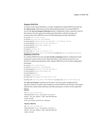 Chapter 10: DHCP 729
Stateful DHCPv6
As shown in the output that follows, a router configured for stateful DHCPv6 services has
the address prefix command to provide addressing information. For stateful DHCPv6
services the ipv6 nd managed-config-flag interface configuration mode command is used. In
this instance, the client ignores the addressing information in the RA message and
communicates with a DHCPv6 server for both addressing and other information:
R1(config)# ipv6 unicast-routing
R1(config)# ipv6 dhcp pool IPV6-STATEFUL
R1(config-dhcpv6)# address prefix 2001:DB8:CAFE:1::/64 lifetime infinite
R1(config-dhcpv6)# dns-server 2001:db8:cafe:aaaa::5
R1(config-dhcpv6)# domain-name example.com
R1(config-dhcpv6)# exit
R1(config)# interface g0/1
R1(config-if)# ipv6 address 2001:db8:cafe:1::1/64
R1(config-if)# ipv6 dhcp server IPV6-STATEFUL R1(config-if)# ipv6 nd managed-config-flag
Stateless DHCPv6
For stateless DHCPv6 services, the ipv6 nd other-config-flag interface configuration mode
command is used as shown in the output that follows. This informs the device to use
SLAAC for addressing information and a stateless DHCPv6 server for other configuration
parameters.
R1(config)# ipv6 unicast-routing
R1(config)# ipv6 dhcp pool IPV6-STATELESS
R1(config-dhcpv6)# dns-server 2001:db8:cafe:aaaa::5
R1(config-dhcpv6)# domain-name example.com
R1(config-dhcpv6)# exit
R1(config)# interface g0/1
R1(config-if)# ipv6 address 2001:db8:cafe:1::1/64
R1(config-if)# ipv6 dhcp server IPV6-STATELESS R1(config-if)# ipv6 nd other-config-flag
The show ipv6 interface command can be used to view the current configuration for
allocation method. No matter which method is used for DHCPv6, the last line of the output
indicates how clients obtain addresses and other parameters, as shown in the output that
follows:
SLAAC
R3# show ipv6 interface g0/1
GigabitEthernet0/l is up, line protocol is up IPv6 is
enabled, link-local address is FE80::D68C:B5FF:FECE:A0C1
<output omitted>
Hosts use stateless autoconfig for addresses.
Stateless DHCPv6
R3# show ipv6 interface g0/1
GigabitEthernet0/l is up, line protocol is up IPv6 is
enabled, link-local address is FE80::D68C:B5FF:FECE:A0C1
<output omitted>
 
